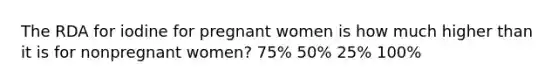 The RDA for iodine for pregnant women is how much higher than it is for nonpregnant women? 75% 50% 25% 100%