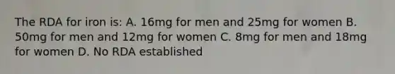 The RDA for iron is: A. 16mg for men and 25mg for women B. 50mg for men and 12mg for women C. 8mg for men and 18mg for women D. No RDA established