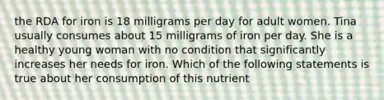 the RDA for iron is 18 milligrams per day for adult women. Tina usually consumes about 15 milligrams of iron per day. She is a healthy young woman with no condition that significantly increases her needs for iron. Which of the following statements is true about her consumption of this nutrient