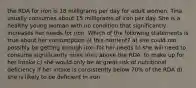 the RDA for iron is 18 milligrams per day for adult women. Tina usually consumes about 15 milligrams of iron per day. She is a healthy young woman with no condition that significantly increases her needs for iron. Which of the following statements is true about her consumption of this nutrient? a) she could not possibly be getting enough iron for her needs b) she will need to consume significantly more iron, above the RDA, to make up for her intake c) she would only be at great risk of nutritional deficiency if her intake is consistently below 70% of the RDA d) she is likely to be deficient in iron