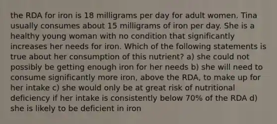 the RDA for iron is 18 milligrams per day for adult women. Tina usually consumes about 15 milligrams of iron per day. She is a healthy young woman with no condition that significantly increases her needs for iron. Which of the following statements is true about her consumption of this nutrient? a) she could not possibly be getting enough iron for her needs b) she will need to consume significantly more iron, above the RDA, to make up for her intake c) she would only be at great risk of nutritional deficiency if her intake is consistently below 70% of the RDA d) she is likely to be deficient in iron