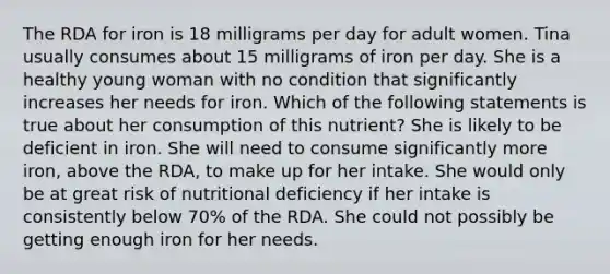 The RDA for iron is 18 milligrams per day for adult women. Tina usually consumes about 15 milligrams of iron per day. She is a healthy young woman with no condition that significantly increases her needs for iron. Which of the following statements is true about her consumption of this nutrient? She is likely to be deficient in iron. She will need to consume significantly more iron, above the RDA, to make up for her intake. She would only be at great risk of nutritional deficiency if her intake is consistently below 70% of the RDA. She could not possibly be getting enough iron for her needs.