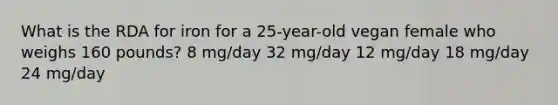 What is the RDA for iron for a 25-year-old vegan female who weighs 160 pounds? 8 mg/day 32 mg/day 12 mg/day 18 mg/day 24 mg/day