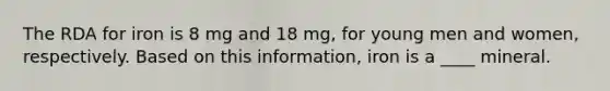 The RDA for iron is 8 mg and 18 mg, for young men and women, respectively. Based on this information, iron is a ____ mineral.