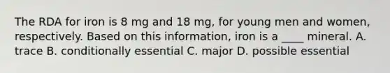 The RDA for iron is 8 mg and 18 mg, for young men and women, respectively. Based on this information, iron is a ____ mineral. A. trace B. conditionally essential C. major D. possible essential