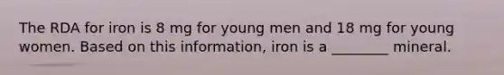 The RDA for iron is 8 mg for young men and 18 mg for young women. Based on this information, iron is a ________ mineral.