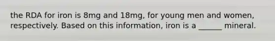 the RDA for iron is 8mg and 18mg, for young men and women, respectively. Based on this information, iron is a ______ mineral.