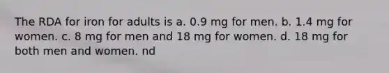 The RDA for iron for adults is a. 0.9 mg for men. b. 1.4 mg for women. c. 8 mg for men and 18 mg for women. d. 18 mg for both men and women. nd