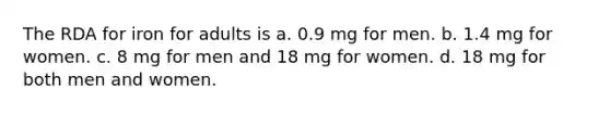 The RDA for iron for adults is a. 0.9 mg for men. b. 1.4 mg for women. c. 8 mg for men and 18 mg for women. d. 18 mg for both men and women.