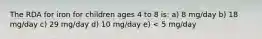 The RDA for iron for children ages 4 to 8 is: a) 8 mg/day b) 18 mg/day c) 29 mg/day d) 10 mg/day e) < 5 mg/day