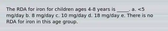 The RDA for iron for children ages 4-8 years is _____. a. <5 mg/day b. 8 mg/day c. 10 mg/day d. 18 mg/day e. There is no RDA for iron in this age group.