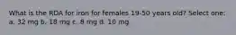 What is the RDA for iron for females 19-50 years old? Select one: a. 32 mg b. 18 mg c. 8 mg d. 10 mg