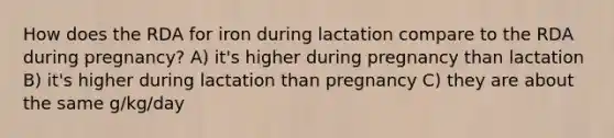 How does the RDA for iron during lactation compare to the RDA during pregnancy? A) it's higher during pregnancy than lactation B) it's higher during lactation than pregnancy C) they are about the same g/kg/day