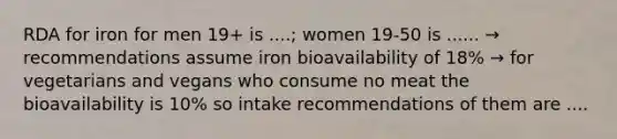 RDA for iron for men 19+ is ....; women 19-50 is ...... → recommendations assume iron bioavailability of 18% → for vegetarians and vegans who consume no meat the bioavailability is 10% so intake recommendations of them are ....