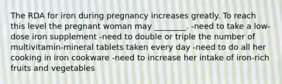 The RDA for iron during pregnancy increases greatly. To reach this level the pregnant woman may ________. -need to take a low-dose iron supplement -need to double or triple the number of multivitamin-mineral tablets taken every day -need to do all her cooking in iron cookware -need to increase her intake of iron-rich fruits and vegetables