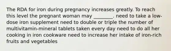 The RDA for iron during pregnancy increases greatly. To reach this level the pregnant woman may ________. need to take a low-dose iron supplement need to double or triple the number of multivitamin-mineral tablets taken every day need to do all her cooking in iron cookware need to increase her intake of iron-rich fruits and vegetables