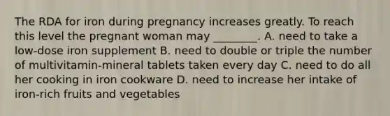 The RDA for iron during pregnancy increases greatly. To reach this level the pregnant woman may ________. A. need to take a low-dose iron supplement B. need to double or triple the number of multivitamin-mineral tablets taken every day C. need to do all her cooking in iron cookware D. need to increase her intake of iron-rich fruits and vegetables