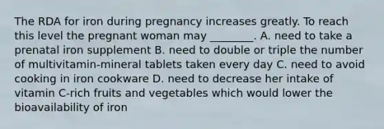 The RDA for iron during pregnancy increases greatly. To reach this level the pregnant woman may ________. A. need to take a prenatal iron supplement B. need to double or triple the number of multivitamin-mineral tablets taken every day C. need to avoid cooking in iron cookware D. need to decrease her intake of vitamin C-rich fruits and vegetables which would lower the bioavailability of iron