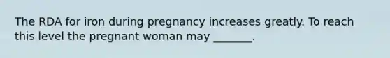 The RDA for iron during pregnancy increases greatly. To reach this level the pregnant woman may _______.