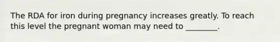 The RDA for iron during pregnancy increases greatly. To reach this level the pregnant woman may need to ________.