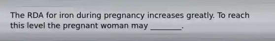 The RDA for iron during pregnancy increases greatly. To reach this level the pregnant woman may ________.