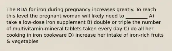 The RDA for iron during pregnancy increases greatly. To reach this level the pregnant woman will likely need to _________ A) take a low-dose iron supplement B) double or triple the number of multivitamin-mineral tablets taken every day C) do all her cooking in iron cookware D) increase her intake of iron-rich fruits & vegetables