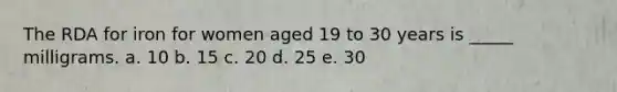 The RDA for iron for women aged 19 to 30 years is _____ milligrams. a. 10 b. 15 c. 20 d. 25 e. 30