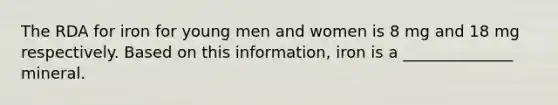 The RDA for iron for young men and women is 8 mg and 18 mg respectively. Based on this information, iron is a ______________ mineral.