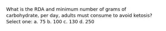 What is the RDA and minimum number of grams of carbohydrate, per day, adults must consume to avoid ketosis? Select one: a. 75 b. 100 c. 130 d. 250