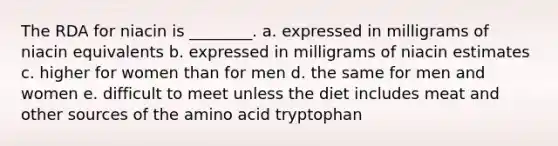 The RDA for niacin is ________. a. expressed in milligrams of niacin equivalents b. expressed in milligrams of niacin estimates c. higher for women than for men d. the same for men and women e. difficult to meet unless the diet includes meat and other sources of the amino acid tryptophan