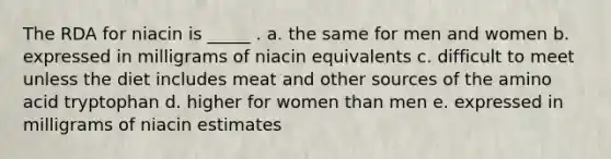 The RDA for niacin is _____ . a. the same for men and women b. expressed in milligrams of niacin equivalents c. difficult to meet unless the diet includes meat and other sources of the amino acid tryptophan d. higher for women than men e. expressed in milligrams of niacin estimates