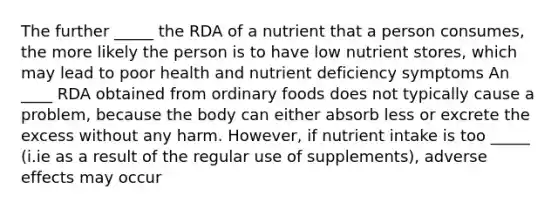 The further _____ the RDA of a nutrient that a person consumes, the more likely the person is to have low nutrient stores, which may lead to poor health and nutrient deficiency symptoms An ____ RDA obtained from ordinary foods does not typically cause a problem, because the body can either absorb less or excrete the excess without any harm. However, if nutrient intake is too _____ (i.ie as a result of the regular use of supplements), adverse effects may occur