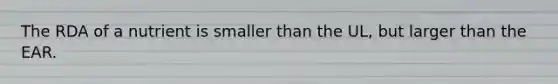 The RDA of a nutrient is smaller than the UL, but larger than the EAR.
