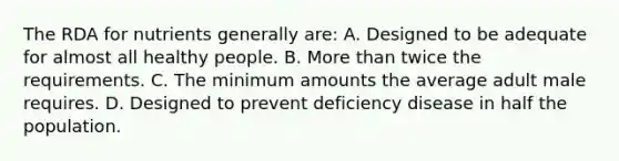 The RDA for nutrients generally are: A. Designed to be adequate for almost all healthy people. B. More than twice the requirements. C. The minimum amounts the average adult male requires. D. Designed to prevent deficiency disease in half the population.