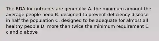 The RDA for nutrients are generally: A. the minimum amount the average people need B. designed to prevent deficiency disease in half the population C. designed to be adequate for almost all healthy people D. more than twice the minimum requirement E. c and d above