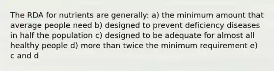 The RDA for nutrients are generally: a) the minimum amount that average people need b) designed to prevent deficiency diseases in half the population c) designed to be adequate for almost all healthy people d) more than twice the minimum requirement e) c and d