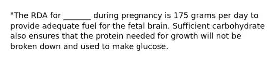 "The RDA for _______ during pregnancy is 175 grams per day to provide adequate fuel for the fetal brain. Sufficient carbohydrate also ensures that the protein needed for growth will not be broken down and used to make glucose.