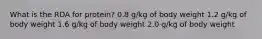 What is the RDA for protein? 0.8 g/kg of body weight 1.2 g/kg of body weight 1.6 g/kg of body weight 2.0 g/kg of body weight