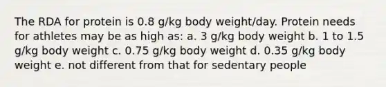 The RDA for protein is 0.8 g/kg body weight/day. Protein needs for athletes may be as high as: a. 3 g/kg body weight b. 1 to 1.5 g/kg body weight c. 0.75 g/kg body weight d. 0.35 g/kg body weight e. not different from that for sedentary people