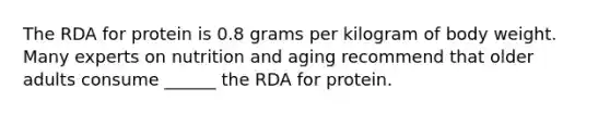 The RDA for protein is 0.8 grams per kilogram of body weight. Many experts on nutrition and aging recommend that older adults consume ______ the RDA for protein.