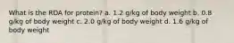 What is the RDA for protein? a. 1.2 g/kg of body weight b. 0.8 g/kg of body weight c. 2.0 g/kg of body weight d. 1.6 g/kg of body weight