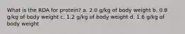 What is the RDA for protein? a. 2.0 g/kg of body weight b. 0.8 g/kg of body weight c. 1.2 g/kg of body weight d. 1.6 g/kg of body weight