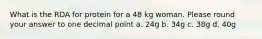 What is the RDA for protein for a 48 kg woman. Please round your answer to one decimal point a. 24g b. 34g c. 38g d. 40g