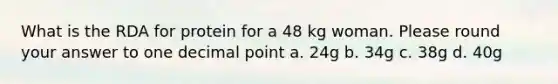 What is the RDA for protein for a 48 kg woman. Please round your answer to one <a href='https://www.questionai.com/knowledge/kuXXuLpqqD-decimal-point' class='anchor-knowledge'>decimal point</a> a. 24g b. 34g c. 38g d. 40g