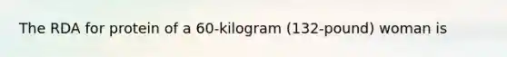 The RDA for protein of a 60-kilogram (132-pound) woman is