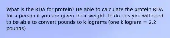 What is the RDA for protein? Be able to calculate the protein RDA for a person if you are given their weight. To do this you will need to be able to convert pounds to kilograms (one kilogram = 2.2 pounds)