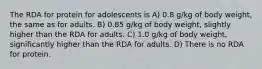 The RDA for protein for adolescents is A) 0.8 g/kg of body weight, the same as for adults. B) 0.85 g/kg of body weight, slightly higher than the RDA for adults. C) 1.0 g/kg of body weight, significantly higher than the RDA for adults. D) There is no RDA for protein.