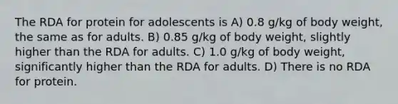 The RDA for protein for adolescents is A) 0.8 g/kg of body weight, the same as for adults. B) 0.85 g/kg of body weight, slightly higher than the RDA for adults. C) 1.0 g/kg of body weight, significantly higher than the RDA for adults. D) There is no RDA for protein.