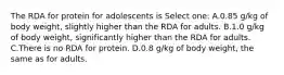 The RDA for protein for adolescents is Select one: A.0.85 g/kg of body weight, slightly higher than the RDA for adults. B.1.0 g/kg of body weight, significantly higher than the RDA for adults. C.There is no RDA for protein. D.0.8 g/kg of body weight, the same as for adults.