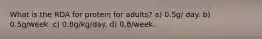 What is the RDA for protein for adults? a) 0.5g/ day. b) 0.5g/week. c) 0.8g/kg/day. d) 0.8/week.
